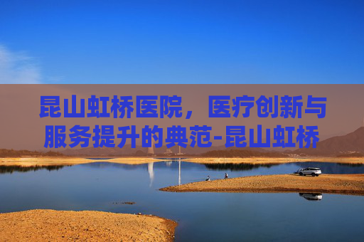 昆山虹桥医院，医疗创新与服务提升的典范-昆山虹桥医院电话