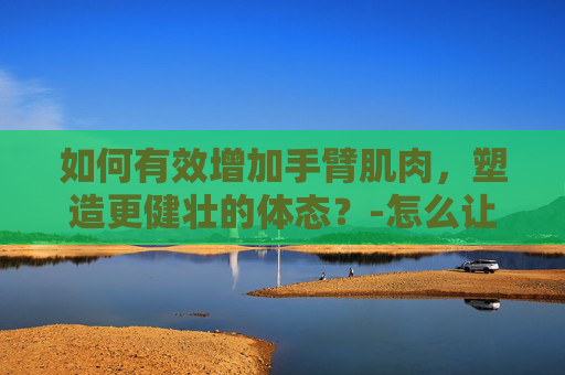 如何有效增加手臂肌肉，塑造更健壮的体态？-怎么让手臂变粗壮