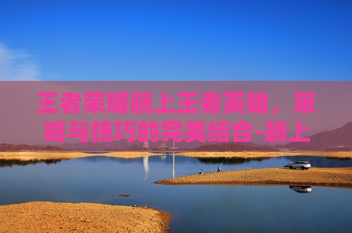 王者荣耀躺上王者英雄，策略与技巧的完美结合-躺上王者的英雄