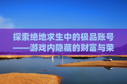 探索绝地求生中的极品账号——游戏内隐藏的财富与荣耀-pubg低价账号 探索绝地求生中的极品账号——游戏内隐藏的财富与荣耀-pubg低价账号
