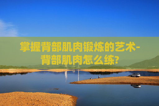 掌握背部肌肉锻炼的艺术-背部肌肉怎么练? 掌握背部肌肉锻炼的艺术-背部肌肉怎么练?