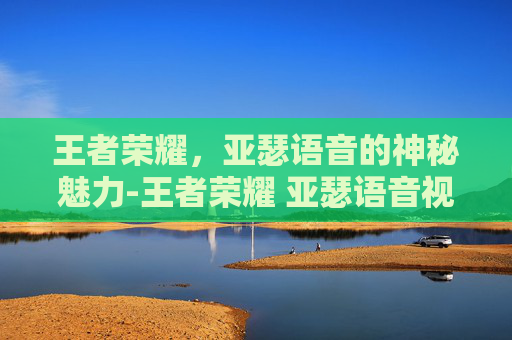 王者荣耀，亚瑟语音的神秘魅力-王者荣耀 亚瑟语音视频