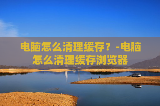电脑怎么清理缓存？-电脑怎么清理缓存浏览器