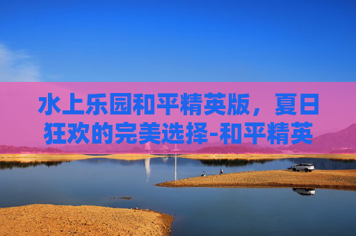 水上乐园和平精英版，夏日狂欢的完美选择-和平精英水上滑梯