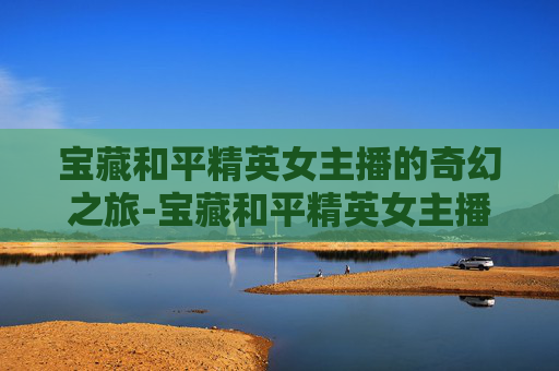 宝藏和平精英女主播的奇幻之旅-宝藏和平精英女主播是谁