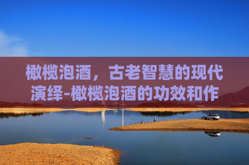 橄榄泡酒，古老智慧的现代演绎-橄榄泡酒的功效和作用及食用方法禁忌