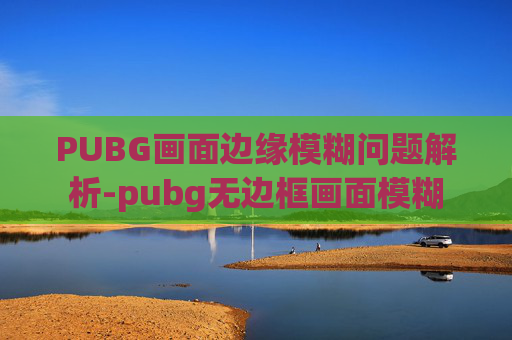 PUBG画面边缘模糊问题解析-pubg无边框画面模糊 PUBG画面边缘模糊问题解析-pubg无边框画面模糊