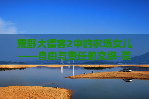 荒野大镖客2中的农场女儿——自由与责任的交织-荒野大镖客2农场女儿在线