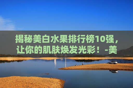 揭秘美白水果排行榜10强,让你的肌肤焕发光彩!-美白水果排行榜10强图片 揭秘美白水果排行榜10强,让你的肌肤焕发光彩!-美白水果排行榜10强图片