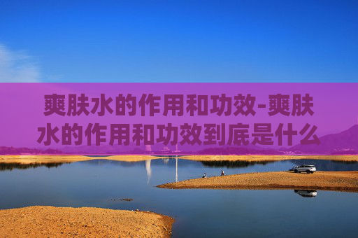 爽肤水的作用和功效-爽肤水的作用和功效到底是什么?