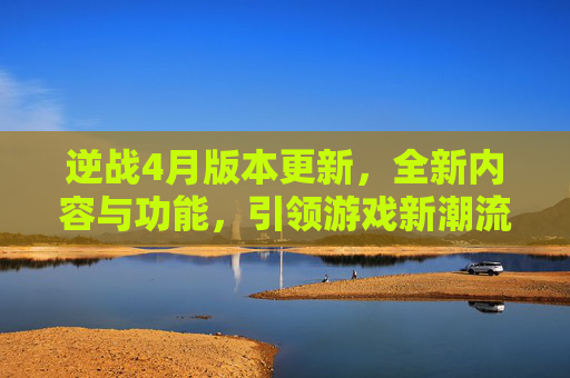 逆战4月版本更新，全新内容与功能，引领游戏新潮流-逆战4月版本更新时间