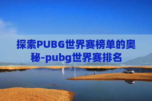 探索PUBG世界赛榜单的奥秘-pubg世界赛排名