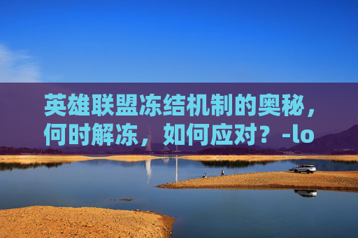 英雄联盟冻结机制的奥秘，何时解冻，如何应对？-lol冻结是什么意思