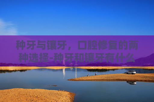 种牙与镶牙，口腔修复的两种选择-种牙和镶牙有什么区别价格又是多少