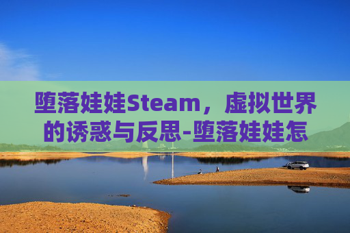 堕落娃娃Steam，虚拟世界的诱惑与反思-堕落娃娃怎么开启后宫模式