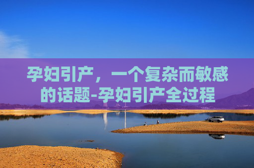 孕妇引产,一个复杂而敏感的话题-孕妇引产全过程 孕妇引产,一个复杂而敏感的话题-孕妇引产全过程