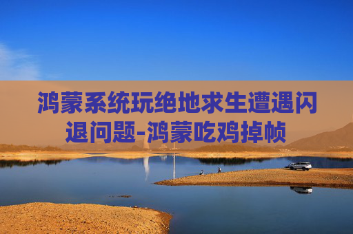 鸿蒙系统玩绝地求生遭遇闪退问题-鸿蒙吃鸡掉帧 鸿蒙系统玩绝地求生遭遇闪退问题-鸿蒙吃鸡掉帧