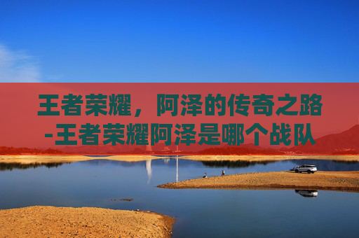 王者荣耀，阿泽的传奇之路-王者荣耀阿泽是哪个战队的