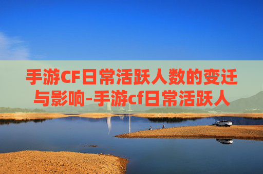 手游CF日常活跃人数的变迁与影响-手游cf日常活跃人数是多少