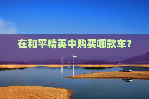 在和平精英中购买哪款车?- 在和平精英中购买哪款车?-