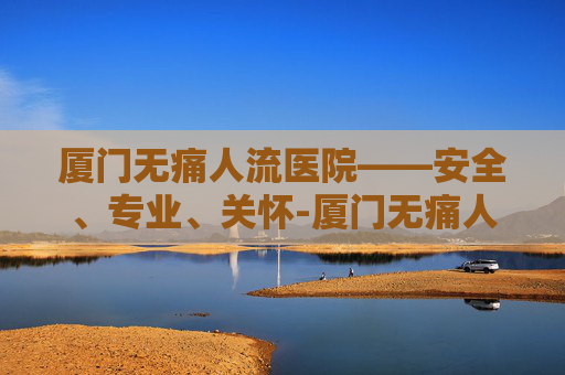 厦门无痛人流医院——安全、专业、关怀-厦门无痛人流专科医院