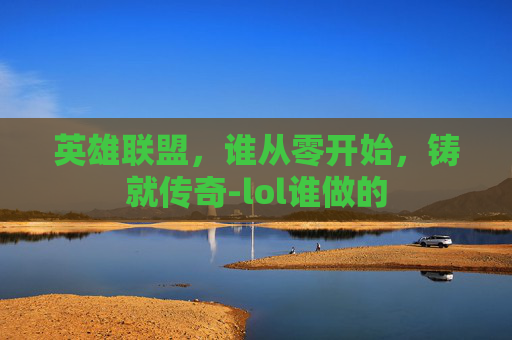 英雄联盟，谁从零开始，铸就传奇-lol谁做的