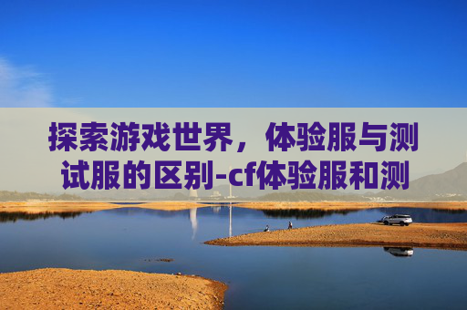 探索游戏世界，体验服与测试服的区别-cf体验服和测试服区别是什么