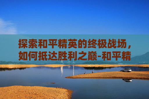 探索和平精英的终极战场，如何抵达胜利之巅-和平精英怎么到达5级