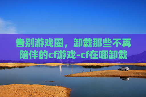 告别游戏圈，卸载那些不再陪伴的cf游戏-cf在哪卸载