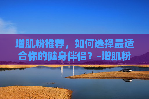 增肌粉推荐，如何选择最适合你的健身伴侣？-增肌粉推荐排行榜