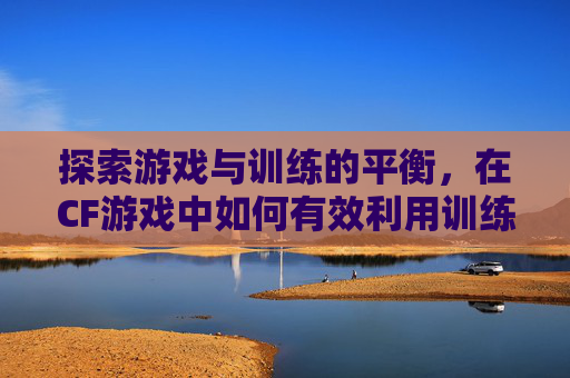 探索游戏与训练的平衡，在CF游戏中如何有效利用训练模式-cf端游训练模式在哪里