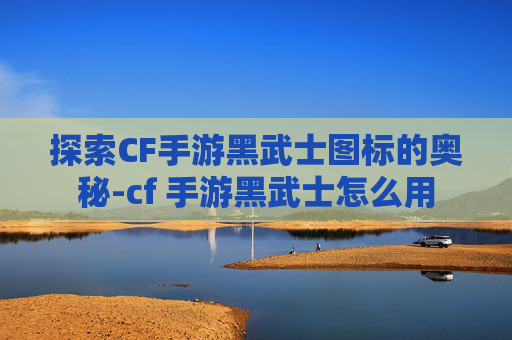 探索CF手游黑武士图标的奥秘-cf 手游黑武士怎么用