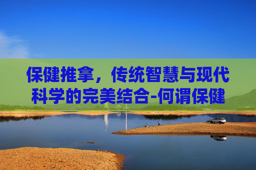 保健推拿，传统智慧与现代科学的完美结合-何谓保健推拿