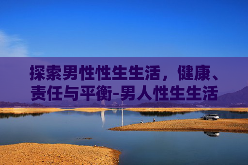探索男性性生生活，健康、责任与平衡-男人性生生活时间多长