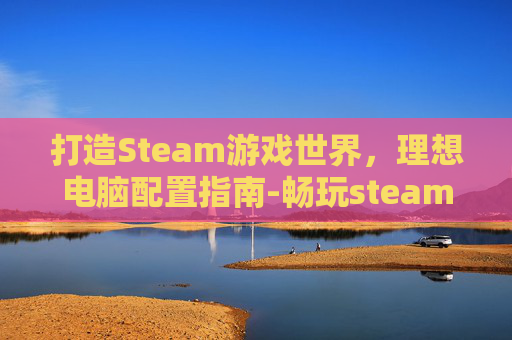 打造Steam游戏世界，理想电脑配置指南-畅玩steam的电脑配置