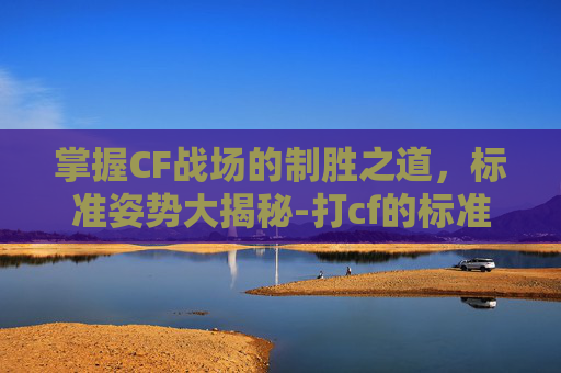 掌握CF战场的制胜之道，标准姿势大揭秘-打cf的标准姿势图片