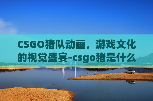CSGO猪队动画，游戏文化的视觉盛宴-csgo猪是什么意思