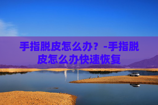 手指脱皮怎么办？-手指脱皮怎么办快速恢复