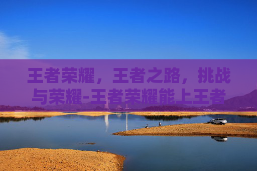 王者荣耀，王者之路，挑战与荣耀-王者荣耀能上王者的人多么