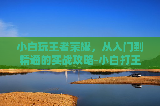 小白玩王者荣耀，从入门到精通的实战攻略-小白打王者