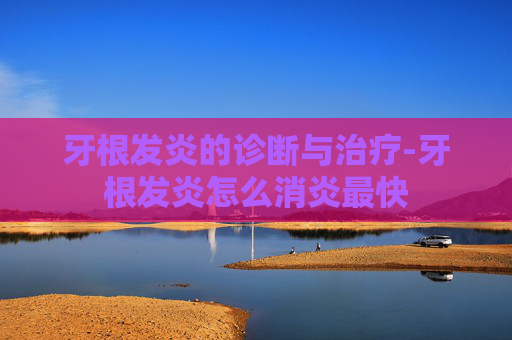 牙根发炎的诊断与治疗-牙根发炎怎么消炎最快