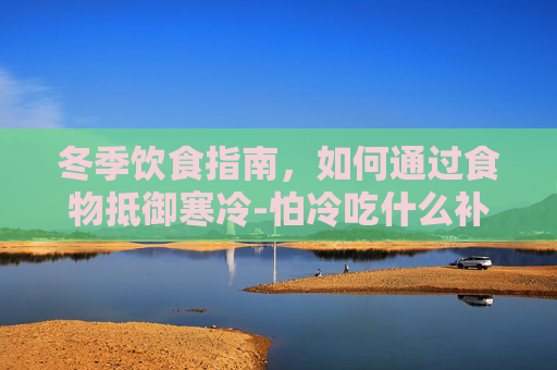 冬季饮食指南，如何通过食物抵御寒冷-怕冷吃什么补身体最快最有效