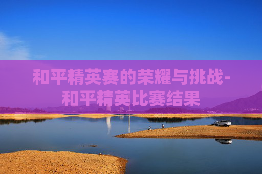 和平精英赛的荣耀与挑战-和平精英比赛结果