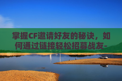 掌握CF邀请好友的秘诀，如何通过链接轻松招募战友-cf怎么邀人