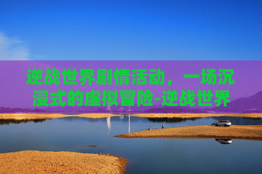 逆战世界剧情活动，一场沉浸式的虚拟冒险-逆战世界剧情活动怎么开启