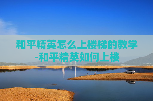 和平精英怎么上楼梯的教学-和平精英如何上楼
