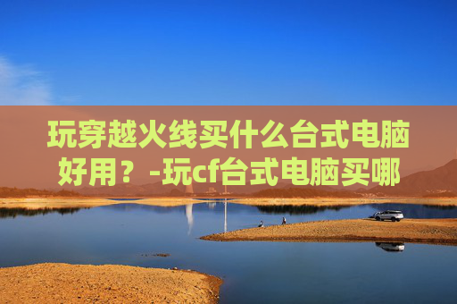 玩穿越火线买什么台式电脑好用？-玩cf台式电脑买哪种好