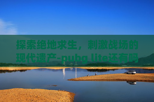 探索绝地求生，刺激战场的现代遗产-pubg lite还有吗