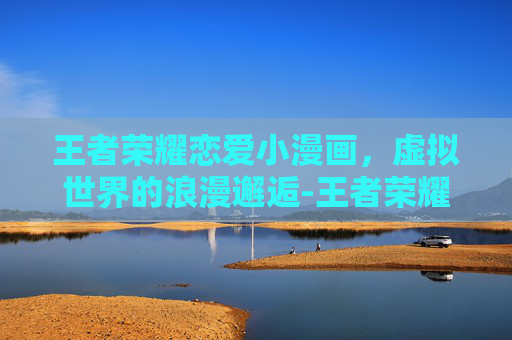 王者荣耀恋爱小漫画，虚拟世界的浪漫邂逅-王者荣耀恋爱小漫画怎么获得