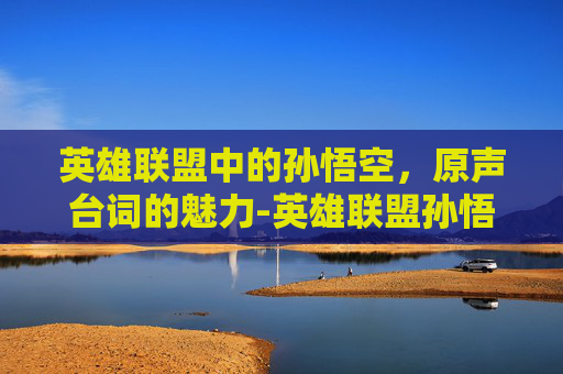 英雄联盟中的孙悟空，原声台词的魅力-英雄联盟孙悟空台词视频